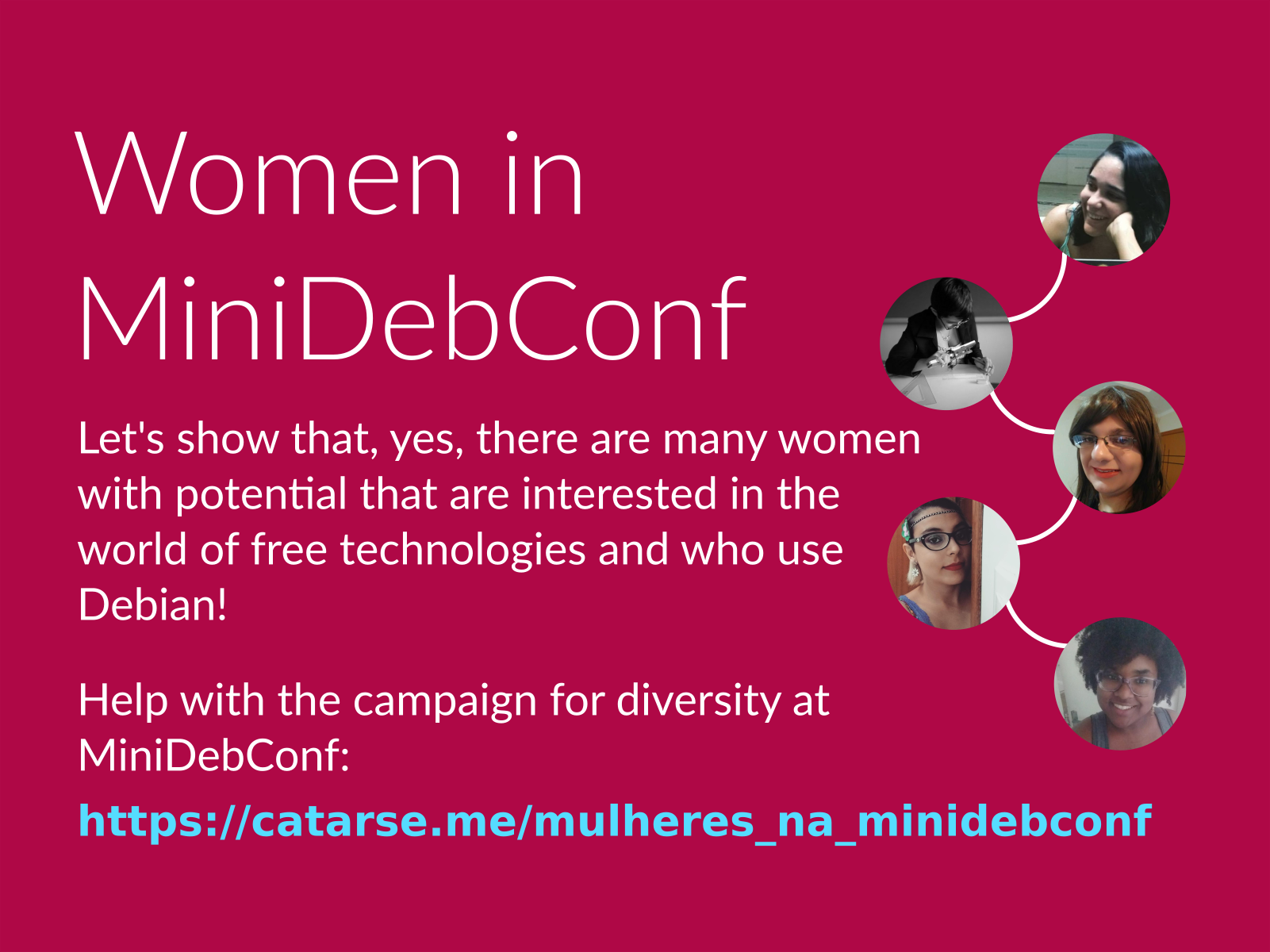 Women in MiniDebConf. Let's show that, yes, there are many women with potential that are interested in the world of free technologies and who use Debian! Help with the campaign for diversity at MiniDebConf: https://catarse.me/mulheres_na_minidebconf